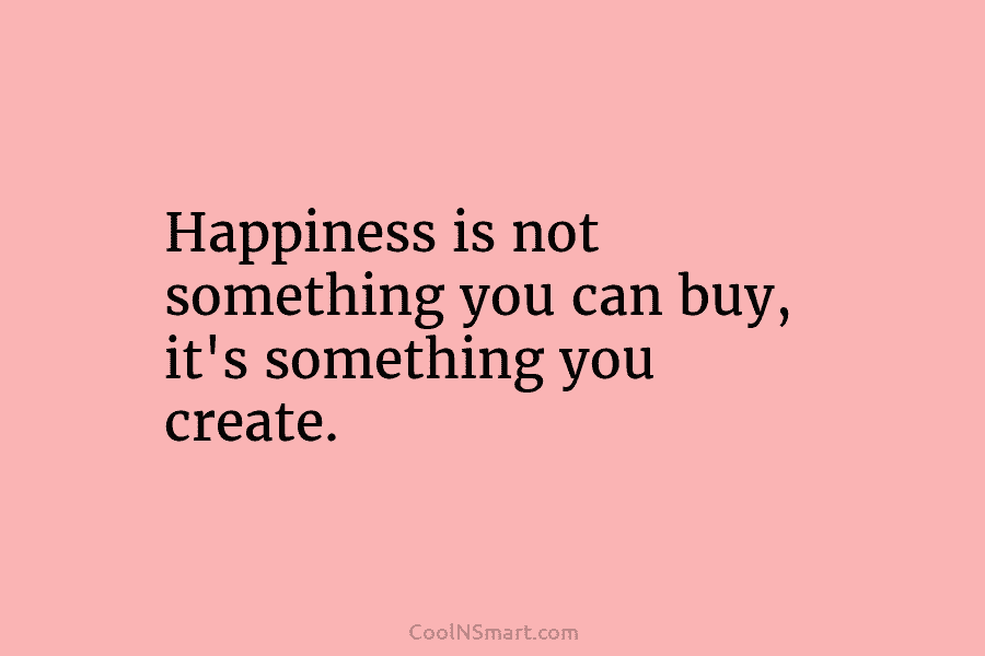Happiness is not something you can buy, it’s something you create.