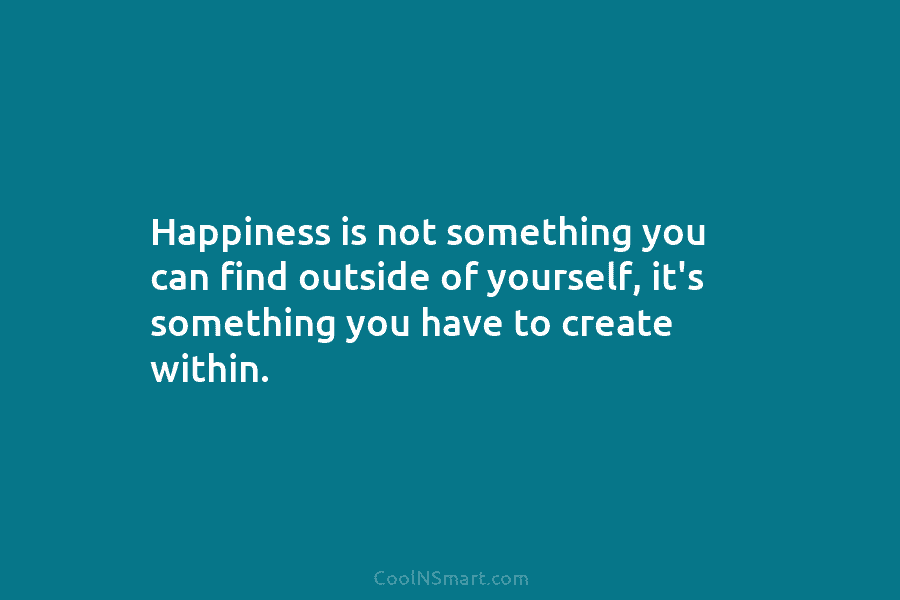 Happiness is not something you can find outside of yourself, it’s something you have to create within.