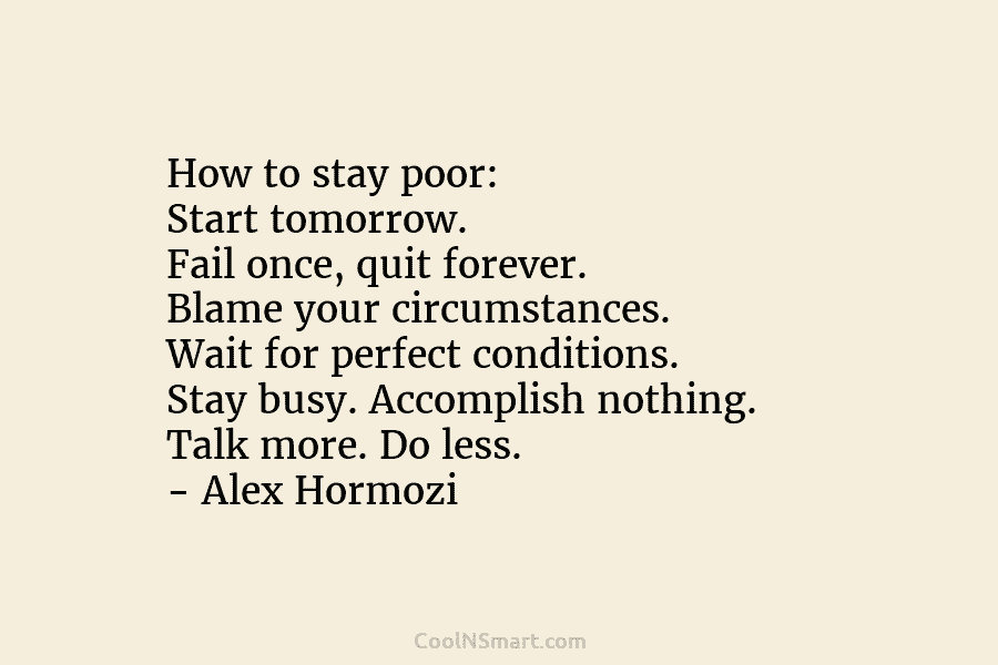 How to stay poor: Start tomorrow. Fail once, quit forever. Blame your circumstances. Wait for perfect conditions. Stay busy. Accomplish...
