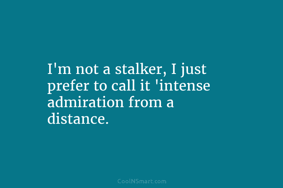 I’m not a stalker, I just prefer to call it ‘intense admiration from a distance.