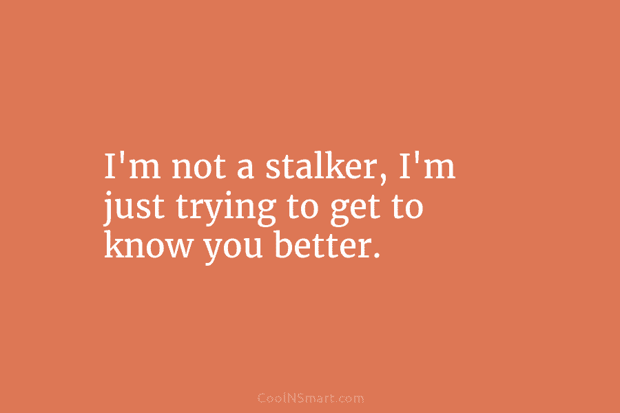 I’m not a stalker, I’m just trying to get to know you better.