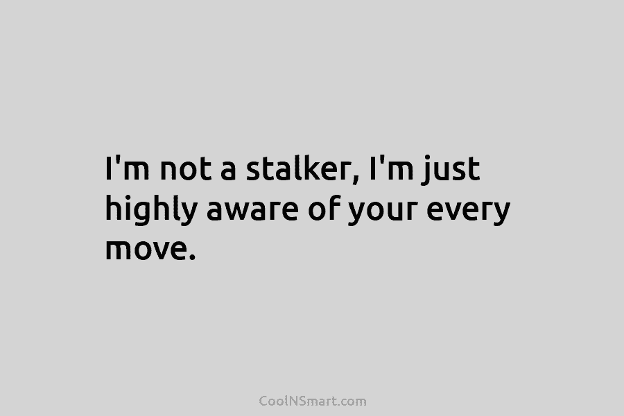 I’m not a stalker, I’m just highly aware of your every move.