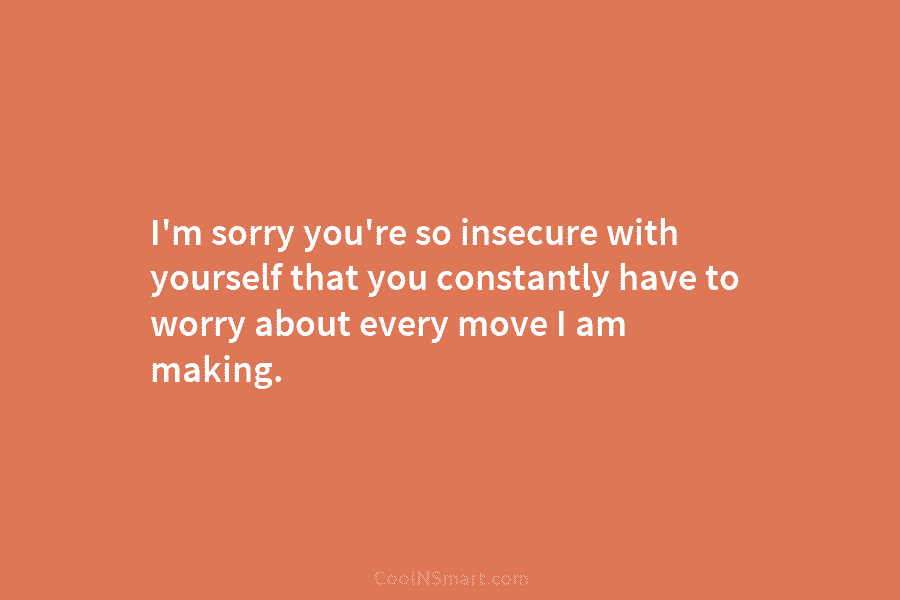 I’m sorry you’re so insecure with yourself that you constantly have to worry about every...