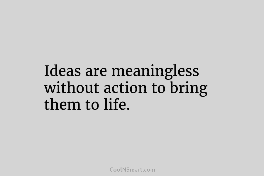 Ideas are meaningless without action to bring them to life.