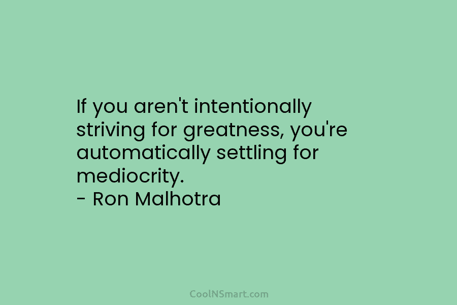 If you aren’t intentionally striving for greatness, you’re automatically settling for mediocrity. – Ron Malhotra