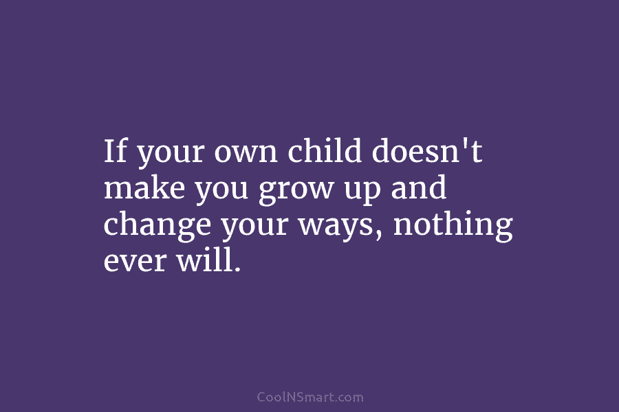 If your own child doesn’t make you grow up and change your ways, nothing ever...