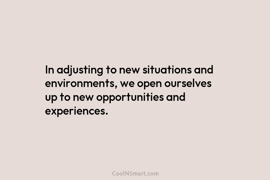 In adjusting to new situations and environments, we open ourselves up to new opportunities and experiences.