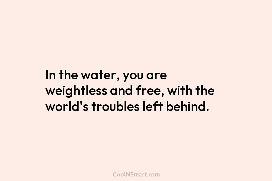 In the water, you are weightless and free, with the world’s troubles left behind.