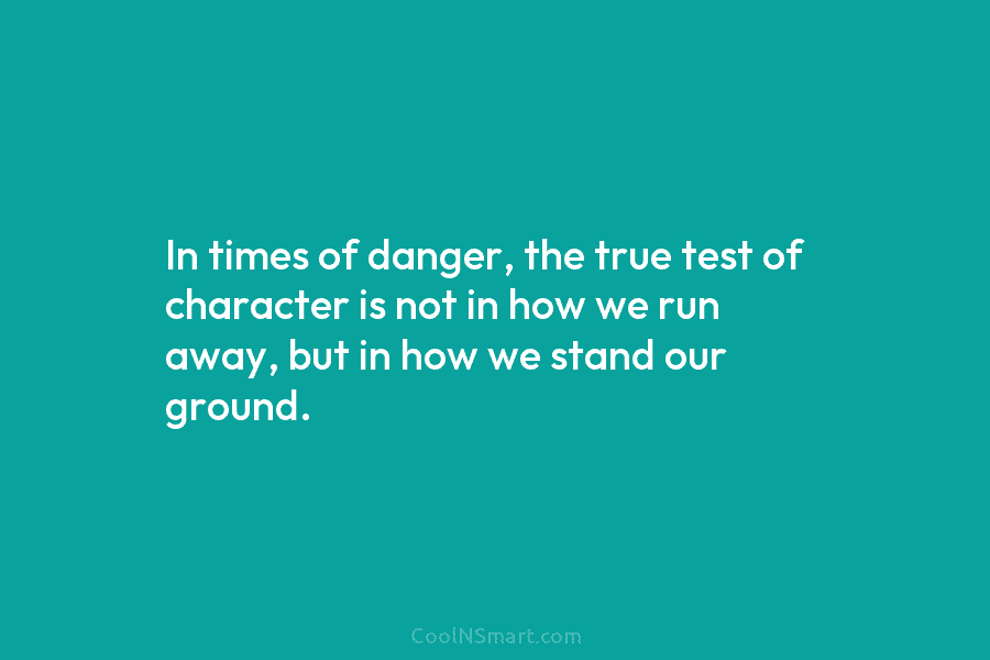 In times of danger, the true test of character is not in how we run away, but in how we...