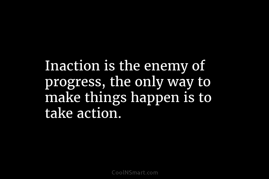 Inaction is the enemy of progress, the only way to make things happen is to take action.