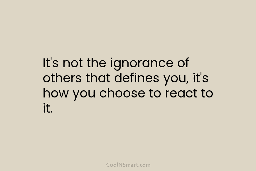 It’s not the ignorance of others that defines you, it’s how you choose to react to it.