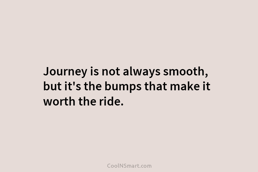 Journey is not always smooth, but it’s the bumps that make it worth the ride.
