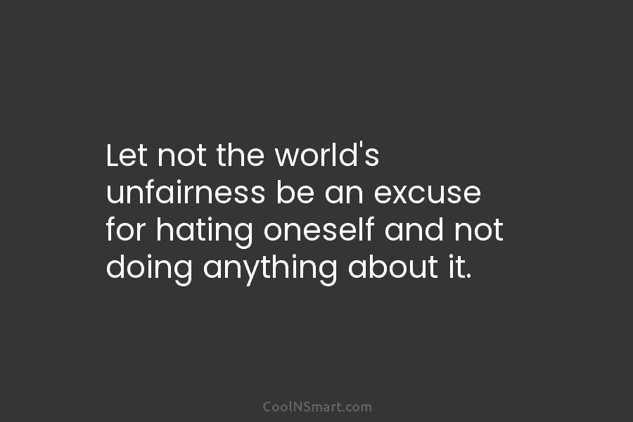 Let not the world’s unfairness be an excuse for hating oneself and not doing anything about it.