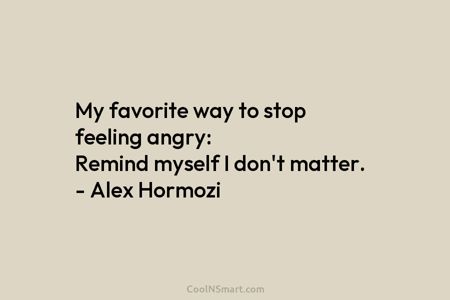 My favorite way to stop feeling angry: Remind myself I don’t matter. – Alex Hormozi