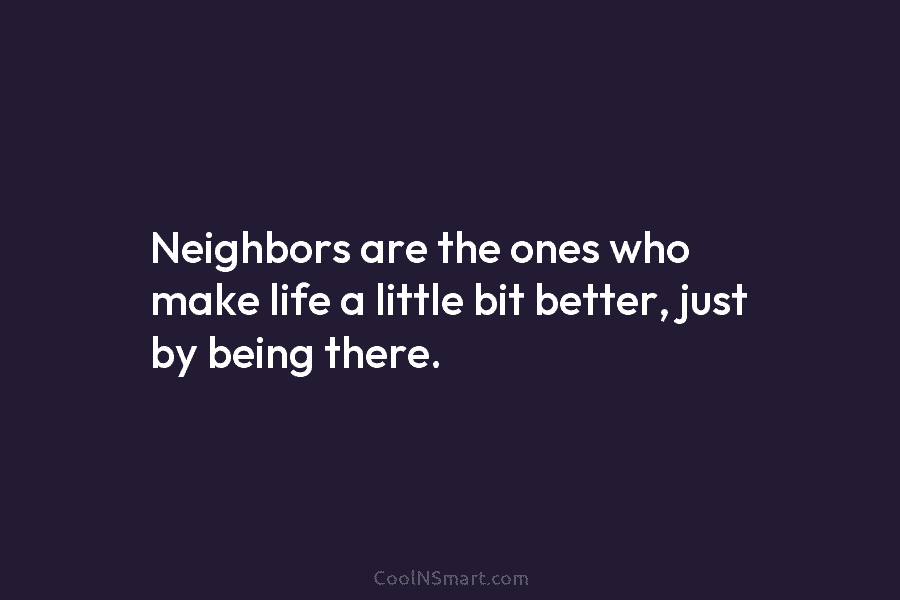 Neighbors are the ones who make life a little bit better, just by being there.