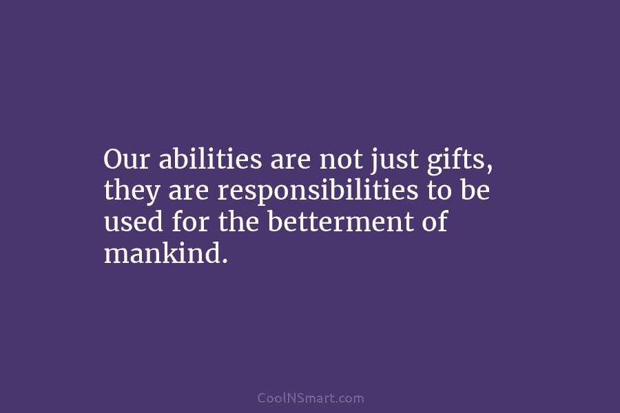 Our abilities are not just gifts, they are responsibilities to be used for the betterment of mankind.