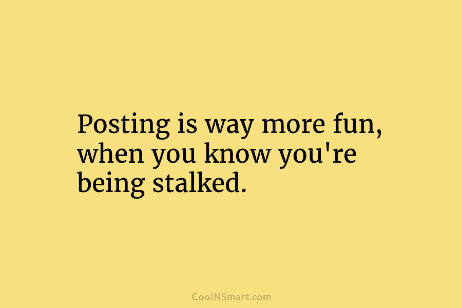 Posting is way more fun, when you know you’re being stalked.