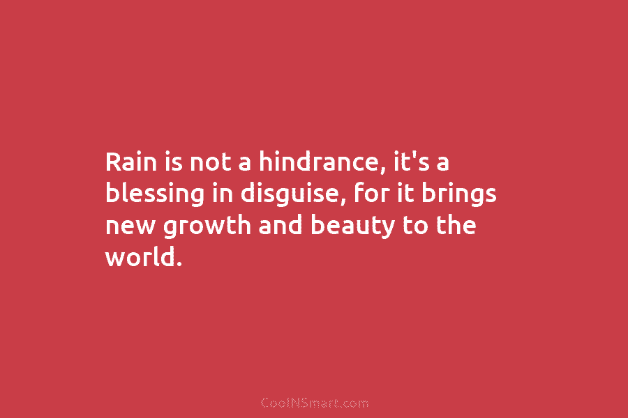 Rain is not a hindrance, it’s a blessing in disguise, for it brings new growth and beauty to the world.