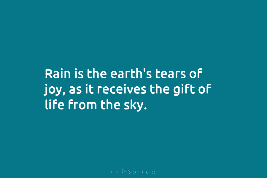 Rain is the earth’s tears of joy, as it receives the gift of life from the sky.