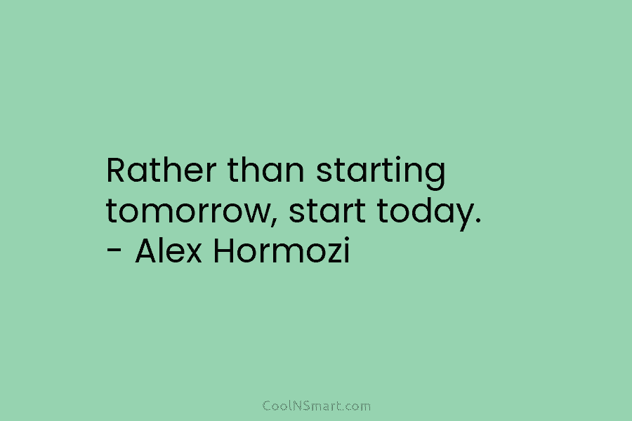 Rather than starting tomorrow, start today. – Alex Hormozi