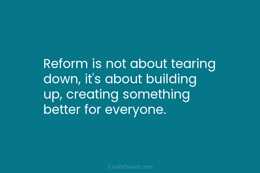 Reform is not about tearing down, it’s about building up, creating something better for everyone.