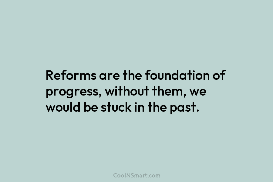 Reforms are the foundation of progress, without them, we would be stuck in the past.