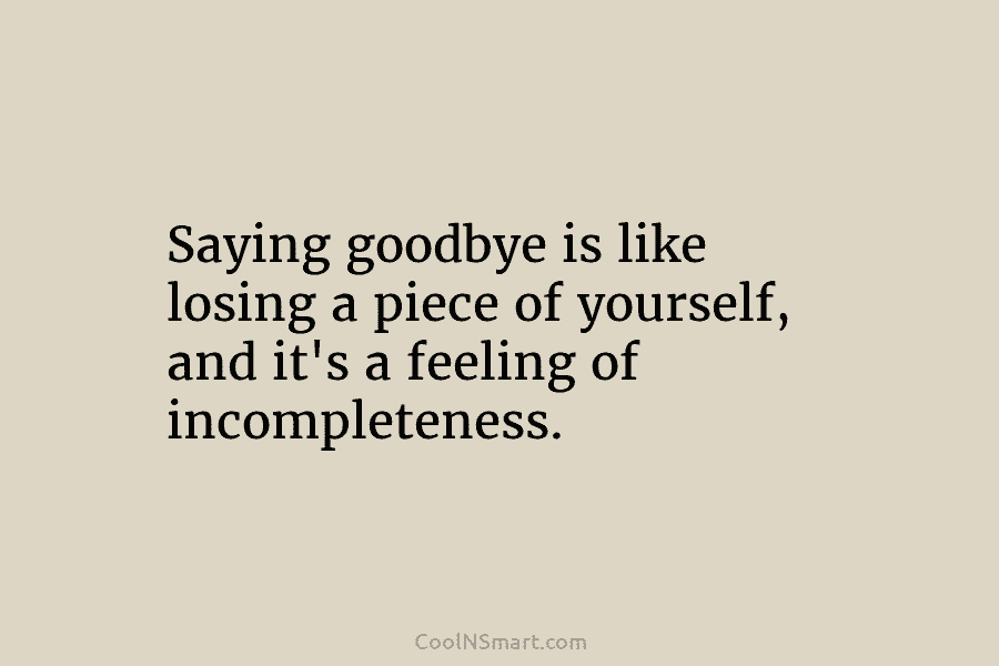 Saying goodbye is like losing a piece of yourself, and it’s a feeling of incompleteness.