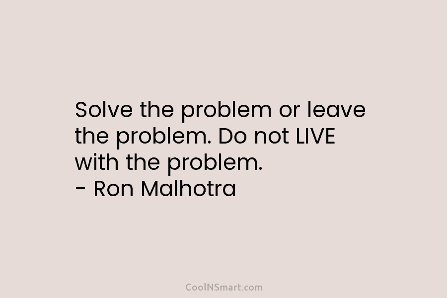 Solve the problem or leave the problem. Do not LIVE with the problem. – Ron Malhotra