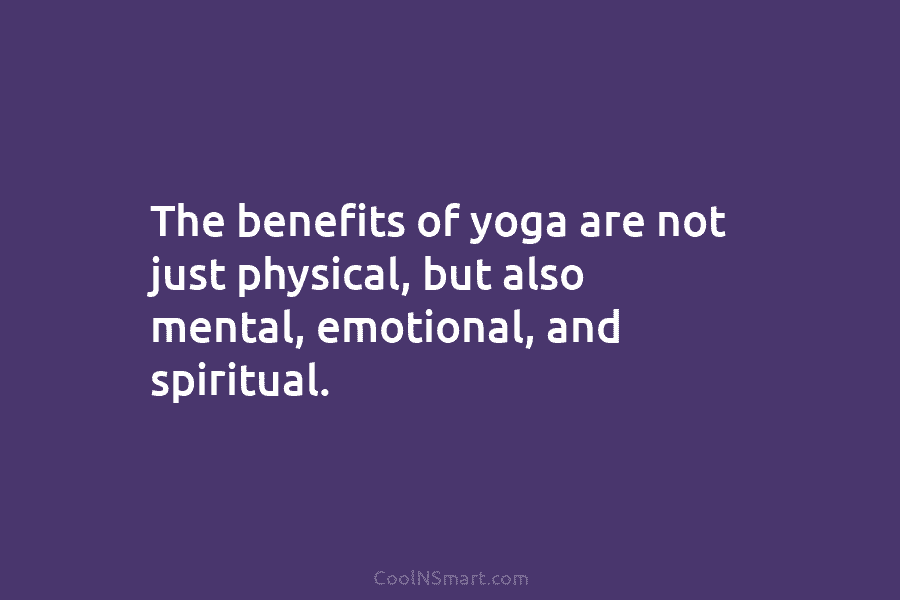 The benefits of yoga are not just physical, but also mental, emotional, and spiritual.