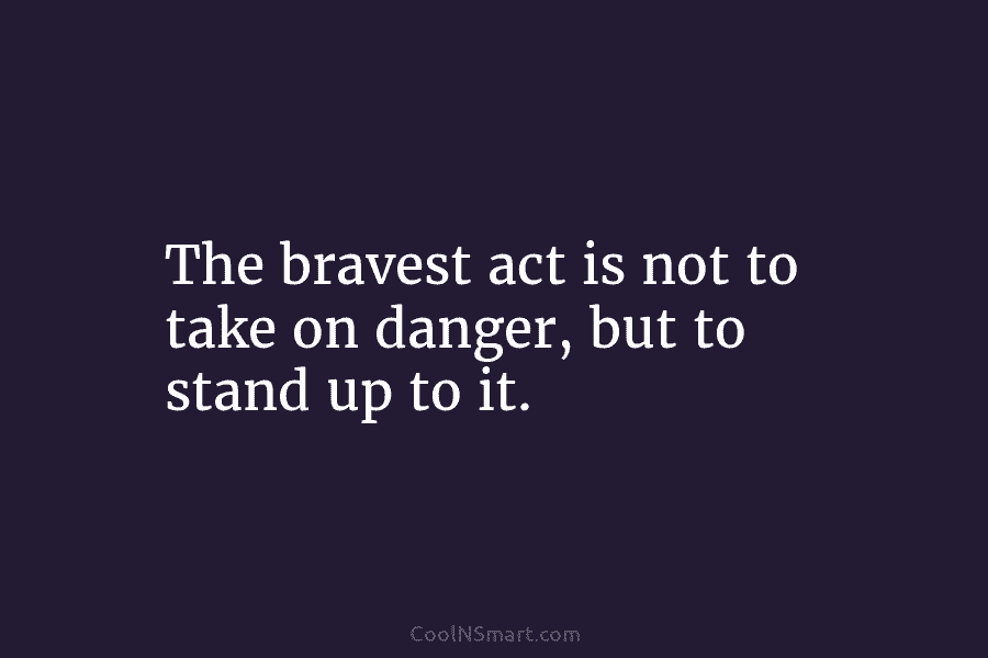 The bravest act is not to take on danger, but to stand up to it.