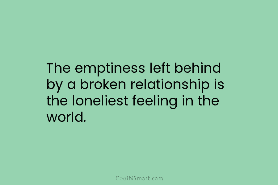 The emptiness left behind by a broken relationship is the loneliest feeling in the world.