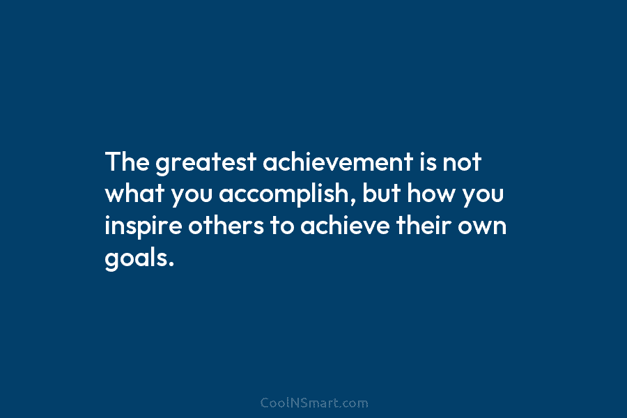 The greatest achievement is not what you accomplish, but how you inspire others to achieve their own goals.