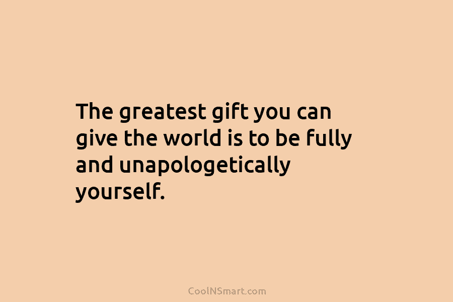 The greatest gift you can give the world is to be fully and unapologetically yourself.