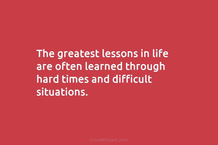 The greatest lessons in life are often learned through hard times and difficult situations.