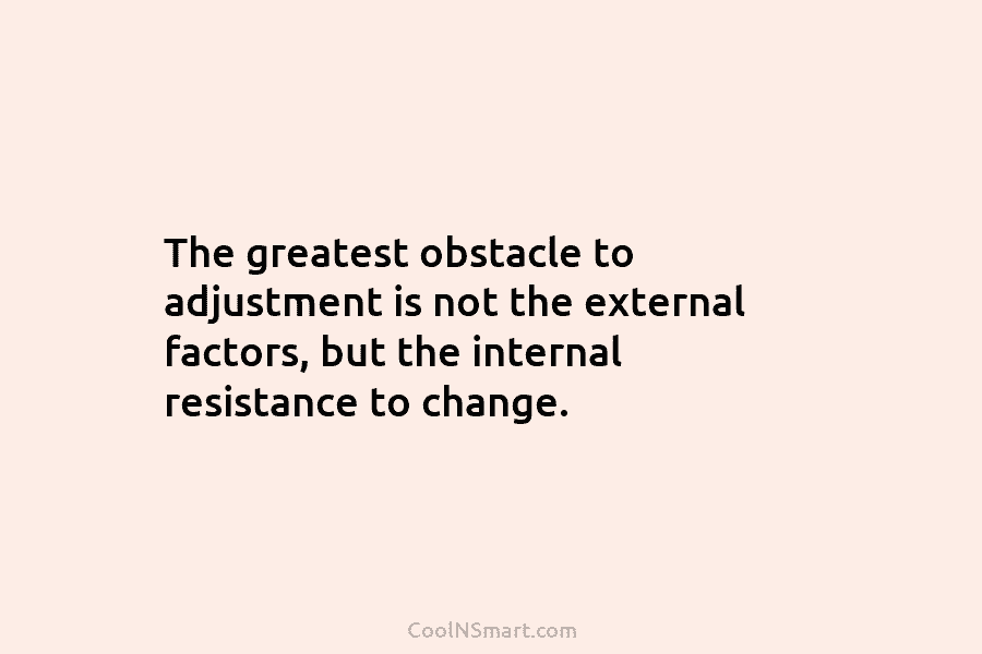The greatest obstacle to adjustment is not the external factors, but the internal resistance to change.