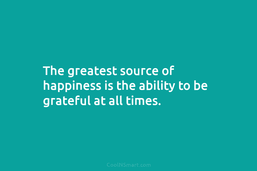 The greatest source of happiness is the ability to be grateful at all times.