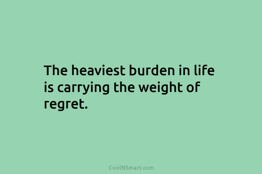 The heaviest burden in life is carrying the weight of regret.