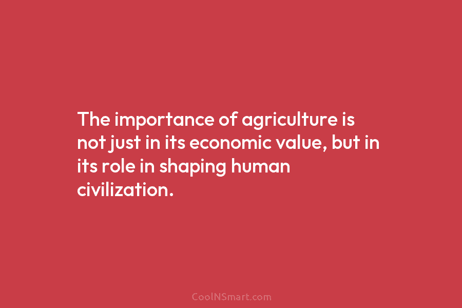 The importance of agriculture is not just in its economic value, but in its role in shaping human civilization.