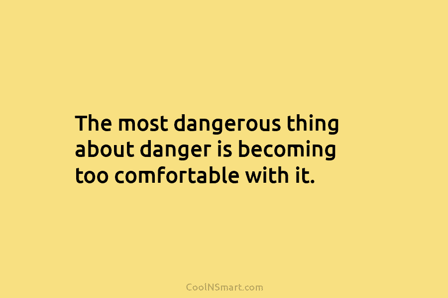 The most dangerous thing about danger is becoming too comfortable with it.