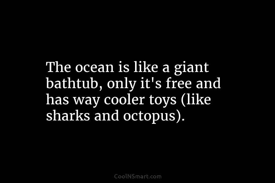 The ocean is like a giant bathtub, only it’s free and has way cooler toys (like sharks and octopus).