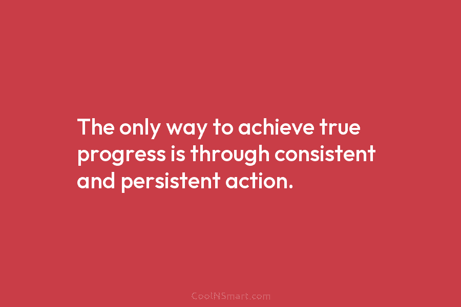 The only way to achieve true progress is through consistent and persistent action.