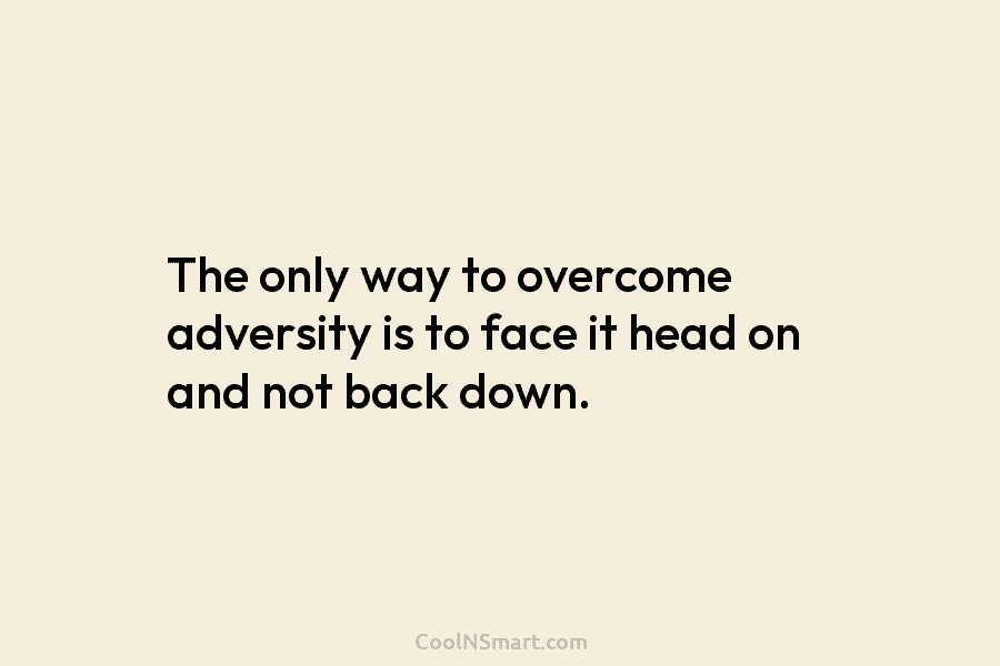 The only way to overcome adversity is to face it head on and not back...