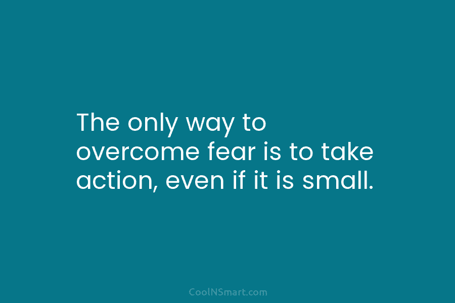 The only way to overcome fear is to take action, even if it is small.
