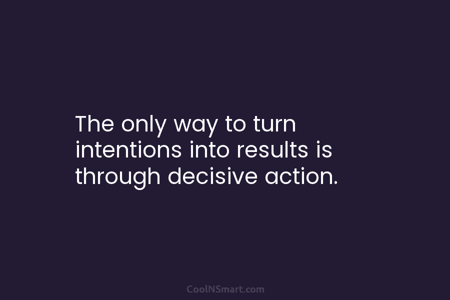 The only way to turn intentions into results is through decisive action.