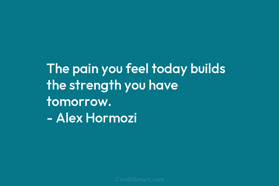 The pain you feel today builds the strength you have tomorrow. – Alex Hormozi