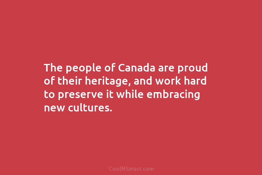 The people of Canada are proud of their heritage, and work hard to preserve it while embracing new cultures.