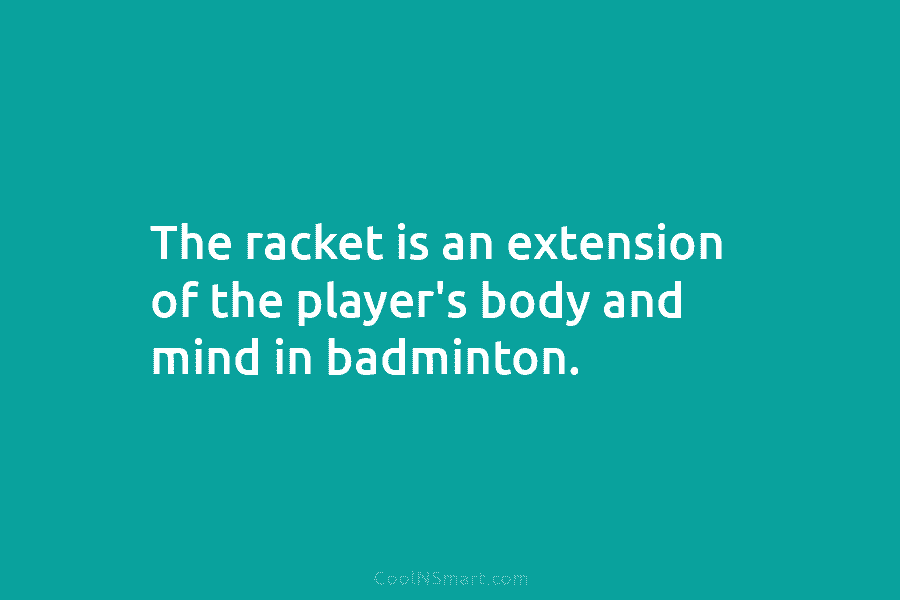 The racket is an extension of the player’s body and mind in badminton.