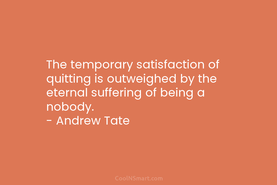 The temporary satisfaction of quitting is outweighed by the eternal suffering of being a nobody....