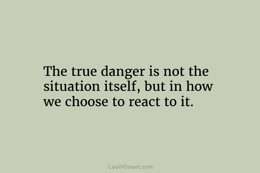 The true danger is not the situation itself, but in how we choose to react to it.