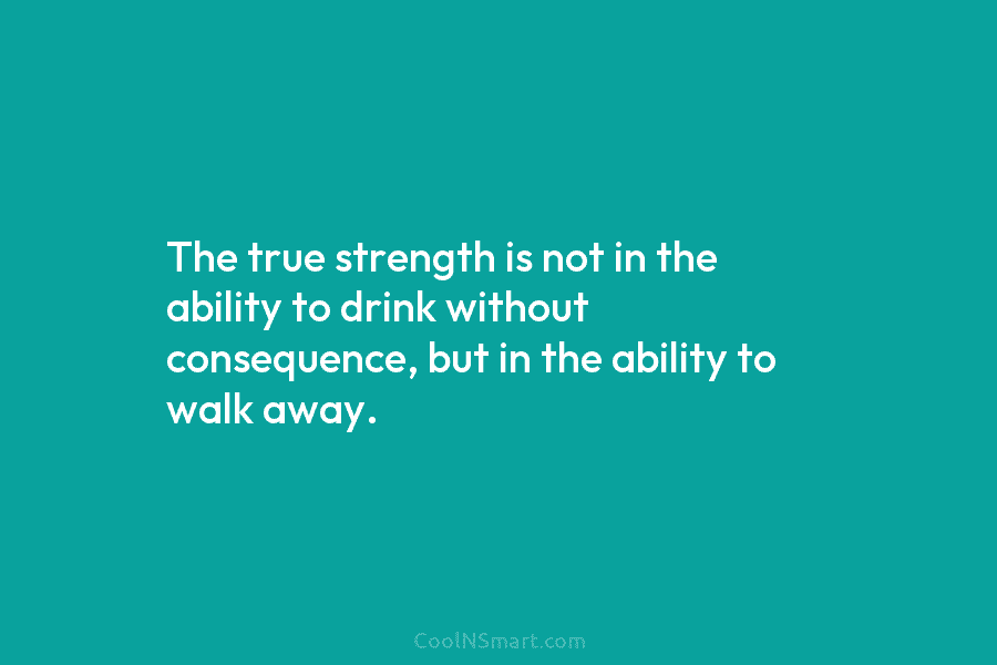 The true strength is not in the ability to drink without consequence, but in the ability to walk away.